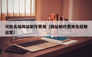 运城河西高端网站制作费用（网站制作费用及后期运营）
