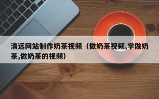运城清远网站制作奶茶视频（做奶茶视频,学做奶茶,做奶茶的视频）
