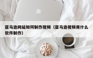 运城亚马逊网站如何制作视频（亚马逊视频用什么软件制作）